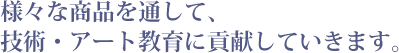 様々な商品を通して、技術・アート教育に貢献していきます。